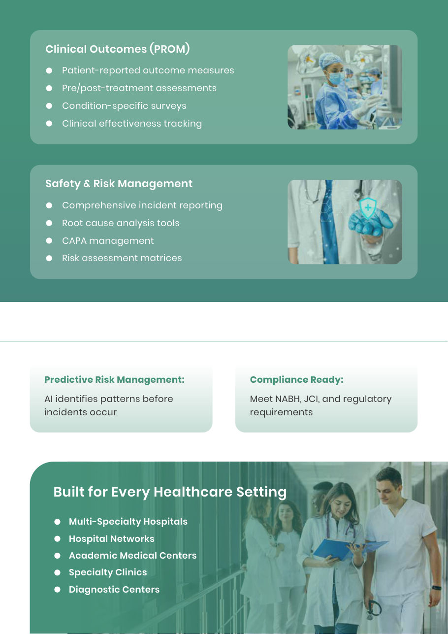 Predictive Risk Management: AI identifies patterns before incidents occur Compliance Ready: Meet NABH, JCI, and regulatory requirements Clinical Outcomes (PROM) Patient-reported outcome measures Pre/post-treatment assessments Condition-specific surveys Clinical effectiveness tracking Safety & Risk Management Comprehensive incident reporting Root cause analysis tools CAPA management Risk assessment matrices Built for Every Healthcare Setting Multi-Specialty Hospitals Hospital Networks Academic Me
